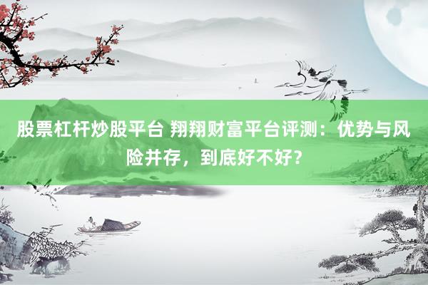股票杠杆炒股平台 翔翔财富平台评测：优势与风险并存，到底好不好？
