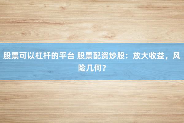 股票可以杠杆的平台 股票配资炒股：放大收益，风险几何？