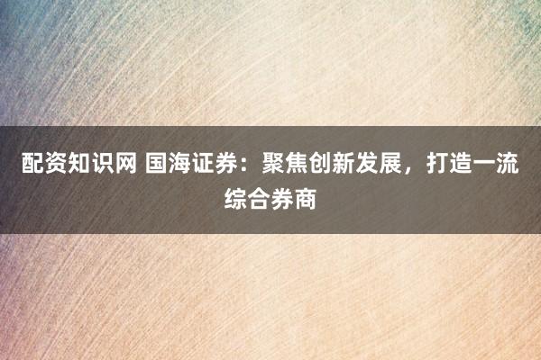 配资知识网 国海证券：聚焦创新发展，打造一流综合券商
