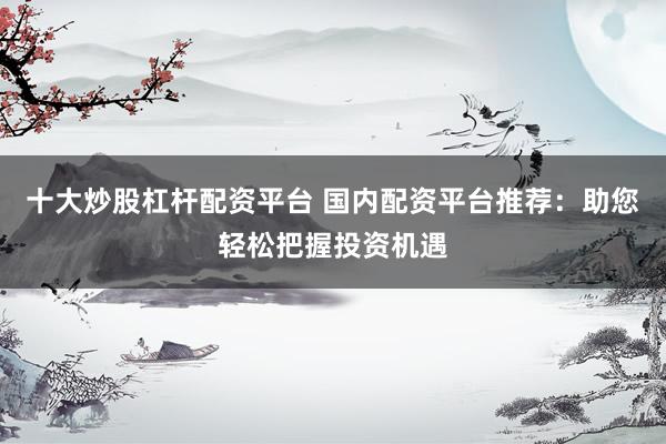 十大炒股杠杆配资平台 国内配资平台推荐：助您轻松把握投资机遇