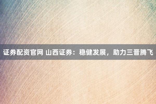 证券配资官网 山西证券：稳健发展，助力三晋腾飞