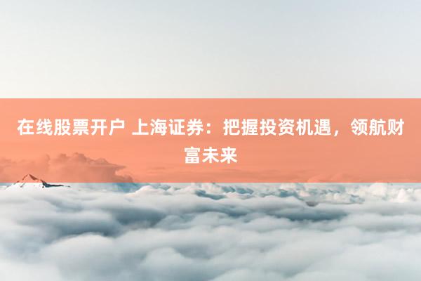 在线股票开户 上海证券：把握投资机遇，领航财富未来
