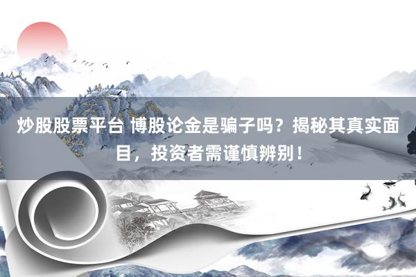 炒股股票平台 博股论金是骗子吗？揭秘其真实面目，投资者需谨慎辨别！