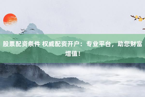 股票配资条件 权威配资开户：专业平台，助您财富增值！
