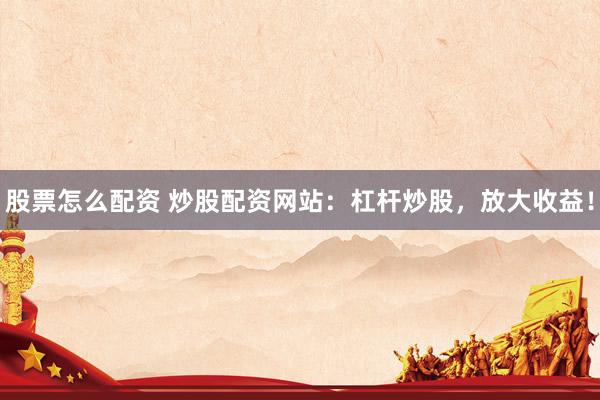 股票怎么配资 炒股配资网站：杠杆炒股，放大收益！