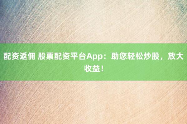 配资返佣 股票配资平台App：助您轻松炒股，放大收益！