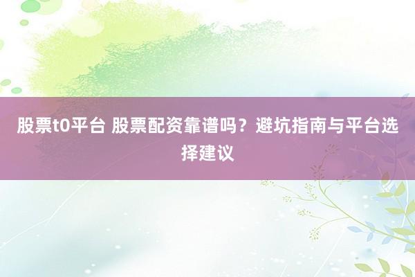 股票t0平台 股票配资靠谱吗？避坑指南与平台选择建议