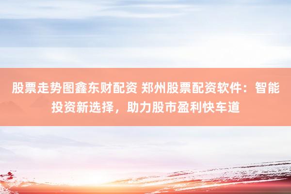 股票走势图鑫东财配资 郑州股票配资软件：智能投资新选择，助力股市盈利快车道