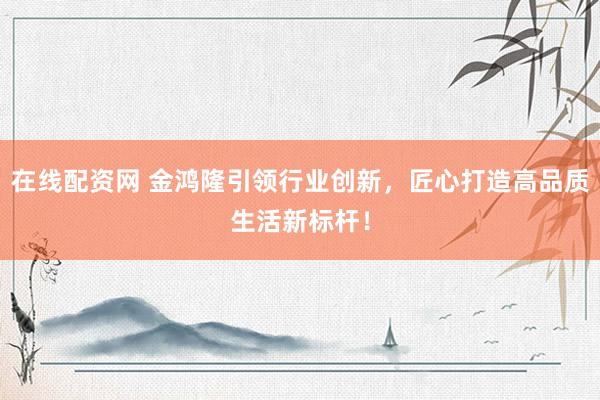 在线配资网 金鸿隆引领行业创新，匠心打造高品质生活新标杆！