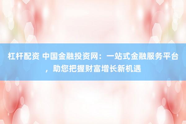 杠杆配资 中国金融投资网：一站式金融服务平台，助您把握财富增长新机遇