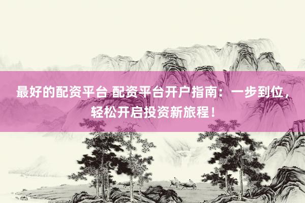 最好的配资平台 配资平台开户指南：一步到位，轻松开启投资新旅程！
