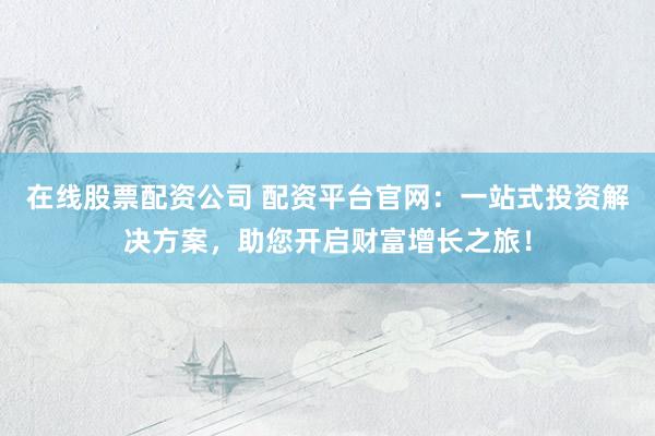 在线股票配资公司 配资平台官网：一站式投资解决方案，助您开启财富增长之旅！