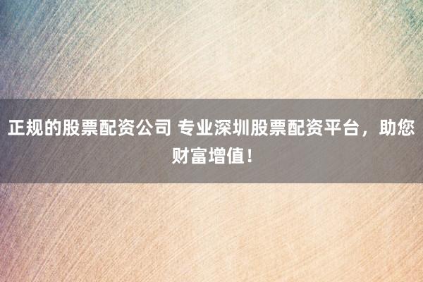 正规的股票配资公司 专业深圳股票配资平台，助您财富增值！
