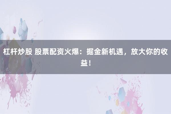 杠杆炒股 股票配资火爆：掘金新机遇，放大你的收益！