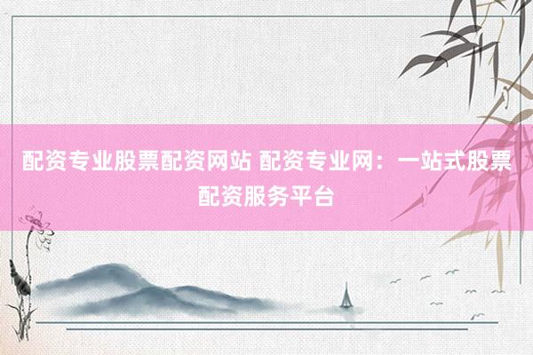 配资专业股票配资网站 配资专业网：一站式股票配资服务平台