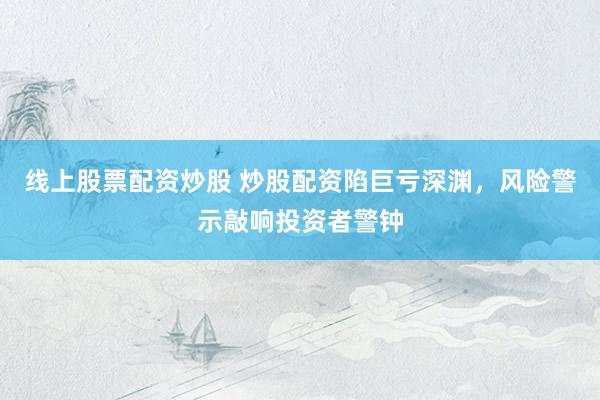 线上股票配资炒股 炒股配资陷巨亏深渊，风险警示敲响投资者警钟