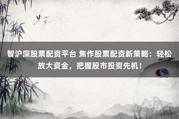 智沪深股票配资平台 焦作股票配资新策略：轻松放大资金，把握股市投资先机！