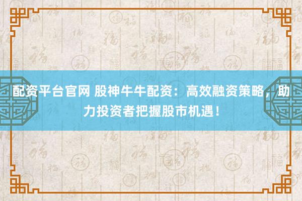 配资平台官网 股神牛牛配资：高效融资策略，助力投资者把握股市机遇！