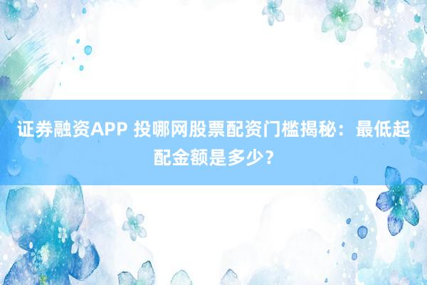 证券融资APP 投哪网股票配资门槛揭秘：最低起配金额是多少？