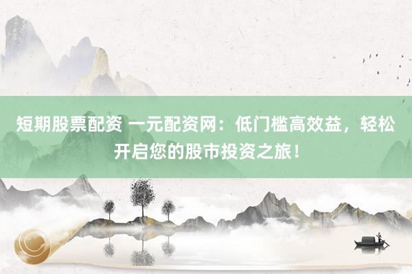 短期股票配资 一元配资网：低门槛高效益，轻松开启您的股市投资之旅！
