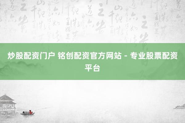 炒股配资门户 铭创配资官方网站 - 专业股票配资平台