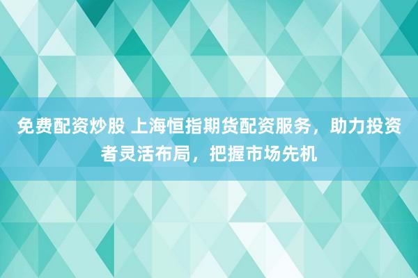 免费配资炒股 上海恒指期货配资服务，助力投资者灵活布局，把握市场先机