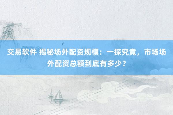 交易软件 揭秘场外配资规模：一探究竟，市场场外配资总额到底有多少？
