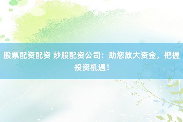股票配资配资 炒股配资公司：助您放大资金，把握投资机遇！