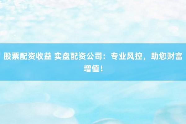 股票配资收益 实盘配资公司：专业风控，助您财富增值！