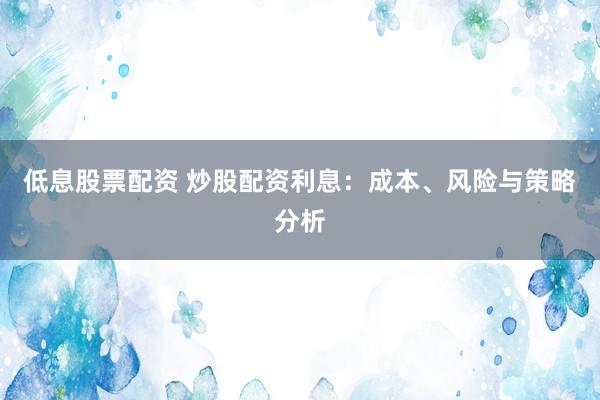 低息股票配资 炒股配资利息：成本、风险与策略分析