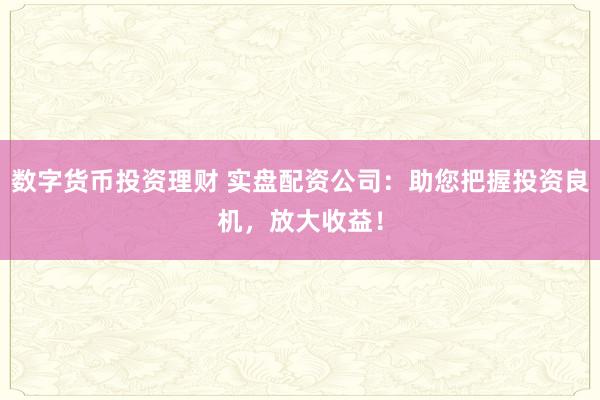 数字货币投资理财 实盘配资公司：助您把握投资良机，放大收益！
