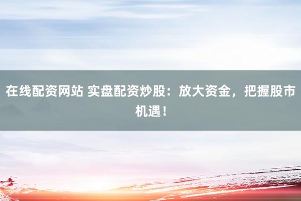 在线配资网站 实盘配资炒股：放大资金，把握股市机遇！