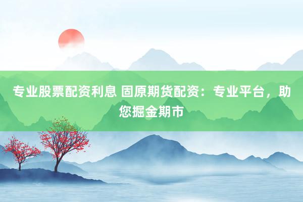 专业股票配资利息 固原期货配资：专业平台，助您掘金期市