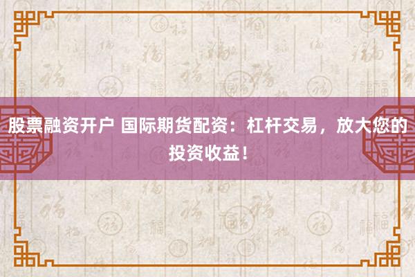股票融资开户 国际期货配资：杠杆交易，放大您的投资收益！