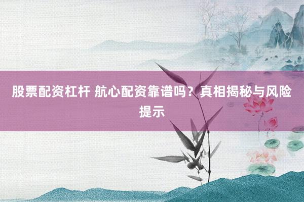 股票配资杠杆 航心配资靠谱吗？真相揭秘与风险提示
