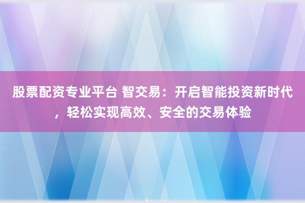 股票配资专业平台 智交易：开启智能投资新时代，轻松实现高效、安全的交易体验