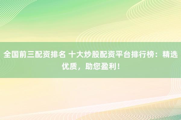 全国前三配资排名 十大炒股配资平台排行榜：精选优质，助您盈利！