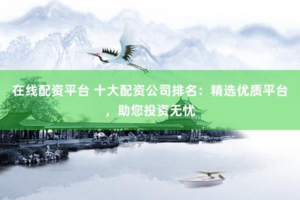 在线配资平台 十大配资公司排名：精选优质平台，助您投资无忧