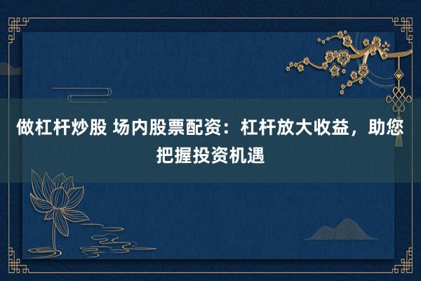做杠杆炒股 场内股票配资：杠杆放大收益，助您把握投资机遇