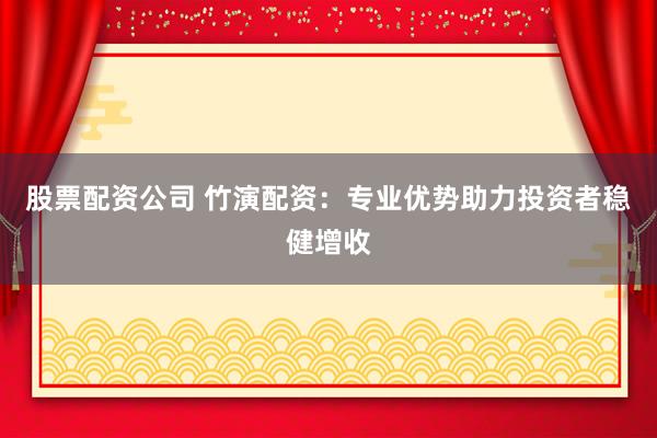 股票配资公司 竹演配资：专业优势助力投资者稳健增收