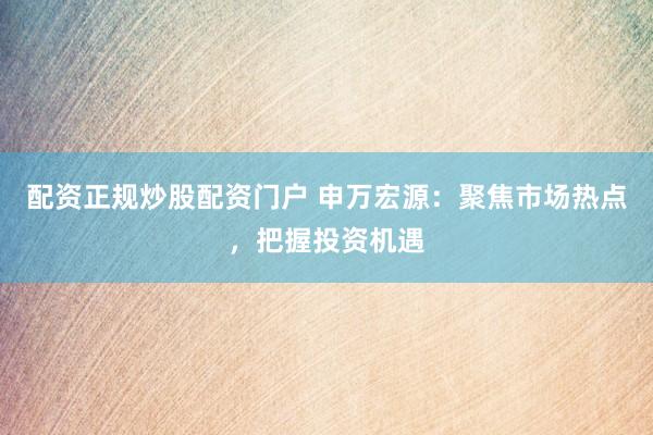 配资正规炒股配资门户 申万宏源：聚焦市场热点，把握投资机遇