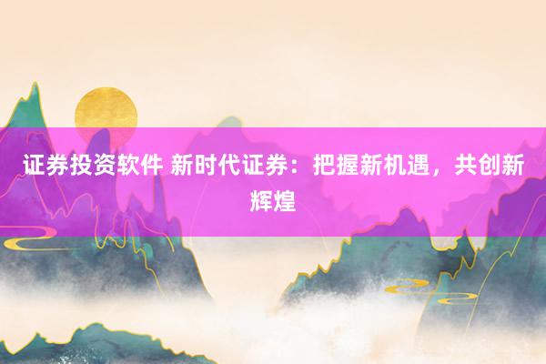 证券投资软件 新时代证券：把握新机遇，共创新辉煌