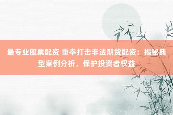 最专业股票配资 重拳打击非法期货配资：揭秘典型案例分析，保护投资者权益