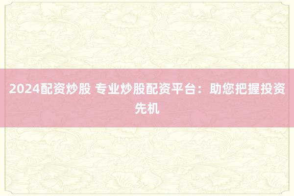 2024配资炒股 专业炒股配资平台：助您把握投资先机