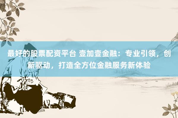 最好的股票配资平台 壹加壹金融：专业引领，创新驱动，打造全方位金融服务新体验