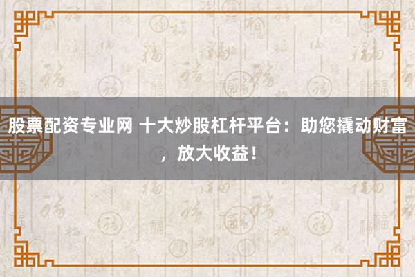 股票配资专业网 十大炒股杠杆平台：助您撬动财富，放大收益！