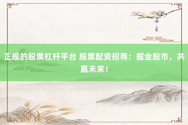 正规的股票杠杆平台 股票配资招商：掘金股市，共赢未来！
