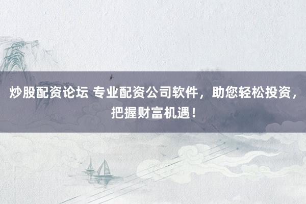 炒股配资论坛 专业配资公司软件，助您轻松投资，把握财富机遇！