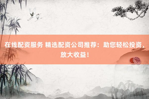 在线配资服务 精选配资公司推荐：助您轻松投资，放大收益！