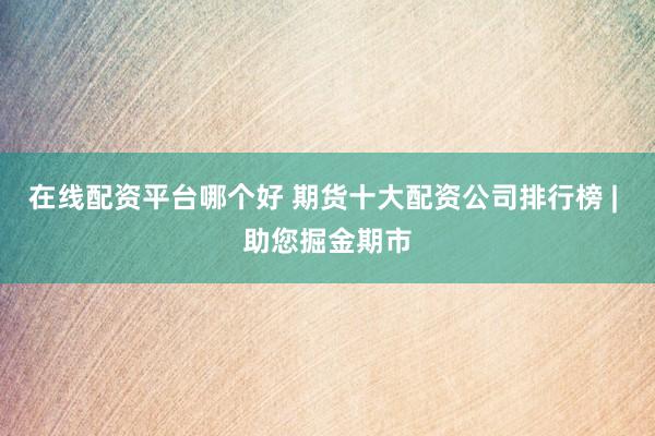 在线配资平台哪个好 期货十大配资公司排行榜 | 助您掘金期市